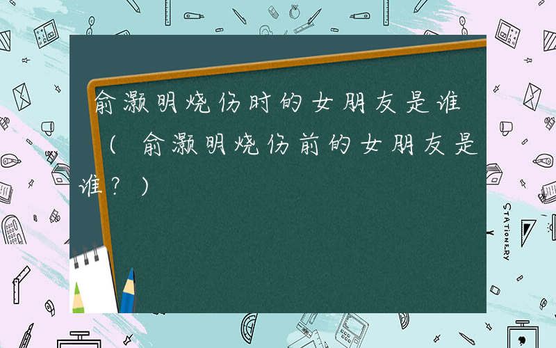 俞灏明烧伤时的女朋友是谁 (俞灏明烧伤前的女朋友是谁？)